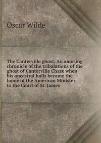 The Canterville ghost. An amusing chronicle of the tribulations of the ghost of Canterville Chase when his ancestral halls became the home of the American Minister to the Court of St. James