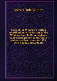 Book of the Wilders: a further contribution to the history of the Wilders, from 1497, in England, to the immigration of Martha, a widow, and her . down to 1875: with a genealogical table
