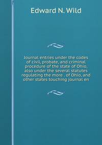Journal entries under the codes of civil, probate, and criminal procedure of the state of Ohio, also under the several statutes regulating the more . of Ohio, and other states touching journal en