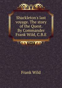 Shackleton's last voyage. The story of the Quest. By Commander Frank Wild, C.B.E