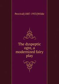 The dyspeptic ogre, a modernized fairy play