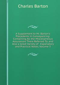 A Supplement to Mr. Barton's Precedents in Conveyancing: Containing All the Miscellaneous Assurances There Referred To, and Also a Great Variety of . Expanatory and Practical Notes, Volume 3
