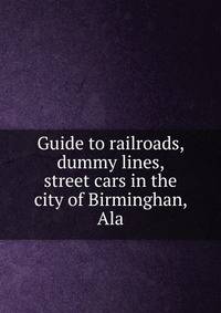 Guide to railroads, dummy lines, street cars in the city of Birminghan, Ala