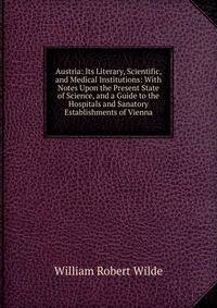 Austria: Its Literary, Scientific, and Medical Institutions: With Notes Upon the Present State of Science, and a Guide to the Hospitals and Sanatory Establishments of Vienna