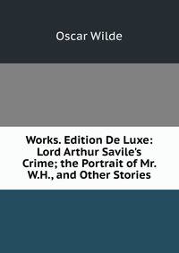 Works. Edition De Luxe: Lord Arthur Savile's Crime; the Portrait of Mr. W.H., and Other Stories