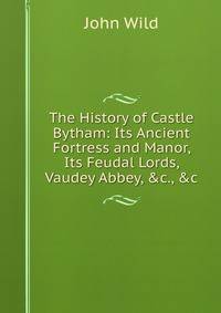 The History of Castle Bytham: Its Ancient Fortress and Manor, Its Feudal Lords, Vaudey Abbey, &amp;c., &amp;c