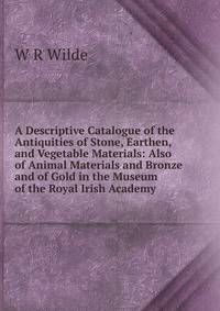 A Descriptive Catalogue of the Antiquities of Stone, Earthen, and Vegetable Materials: Also of Animal Materials and Bronze and of Gold in the Museum of the Royal Irish Academy