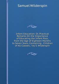 Infant Education: Or, Practical Remarks On the Importance of Educating the Infant Poor, from the Age of Eighteen Months to Seven Years, Containing . Children of All Classes. / by S. Wilderspin