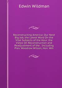 Reconstructing America: Our Next Big Job, the Latest Word On the Vital Subjects of the Hour. the Views On Reconstruction and Readjustment of the . Including Pres. Woodrow Wilson, Hon. Wm.