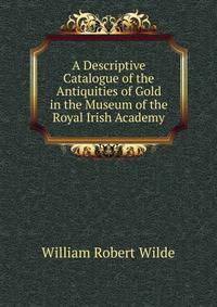 A Descriptive Catalogue of the Antiquities of Gold in the Museum of the Royal Irish Academy