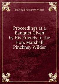 Proceedings at a Banquet Given by His Friends to the Hon. Marshall Pinckney Wilder