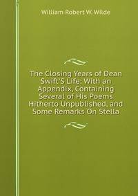 The Closing Years of Dean Swift'S Life: With an Appendix, Containing Several of His Poems Hitherto Unpublished, and Some Remarks On Stella