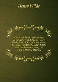 Correspondence in the Matter of the Society of Arts and Henry Wilde, D.Sc., F.R.S.: On the Award to Him of the Albert Medal, 1900 : And On the Invention of the Dyamo-Electric Machine