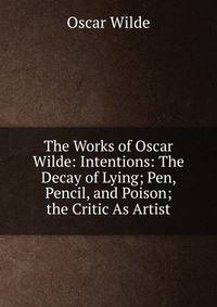The Works of Oscar Wilde: Intentions: The Decay of Lying; Pen, Pencil, and Poison; the Critic As Artist