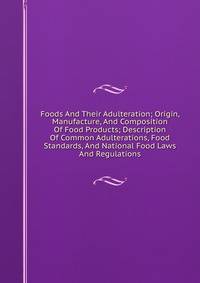 Foods And Their Adulteration; Origin, Manufacture, And Composition Of Food Products; Description Of Common Adulterations, Food Standards, And National Food Laws And Regulations