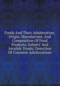 Foods And Their Adulteration; Origin, Manufacture, And Composition Of Food Products; Infants' And Invalids' Foods; Detection Of Common Adulterations