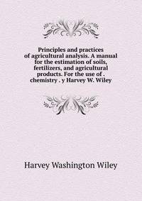 Principles and practices of agricultural analysis. A manual for the estimation of soils, fertilizers, and agricultural products. For the use of . chemistry . y Harvey W. Wiley