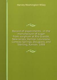 Record of experiments . in the manufacture of sugar from sorghum at Rio Grande, New Jersey; Kenner, Louisiana; Conway Springs, Douglass, and Sterling, Kansas. 1888