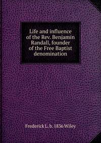 Life and influence of the Rev. Benjamin Randall, founder of the Free Baptist denomination