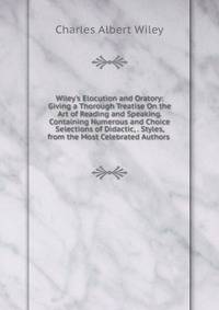 Wiley's Elocution and Oratory: Giving a Thorough Treatise On the Art of Reading and Speaking. Containing Numerous and Choice Selections of Didactic, . Styles, from the Most Celebrated Authors .