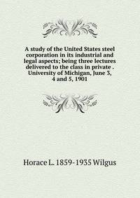 A study of the United States steel corporation in its industrial and legal aspects; being three lectures delivered to the class in private . University of Michigan, June 3, 4 and 5, 1901