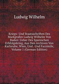 Kriegs- Und Staatsschriften Des Markgrafen Ludwig Wilhelm Von Baden: Ueber Des Spanischen Erbfolgekrieg, Aus Den Archiven Von Karlsruhe, Wien, Und . Und Facsimile, Volume 1 (German Edition)