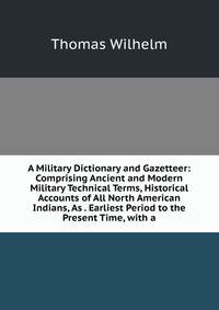 A Military Dictionary and Gazetteer: Comprising Ancient and Modern Military Technical Terms, Historical Accounts of All North American Indians, As . Earliest Period to the Present Time, with a