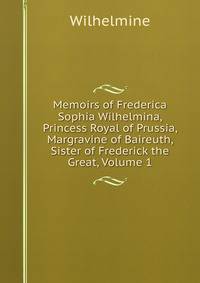 Memoirs of Frederica Sophia Wilhelmina, Princess Royal of Prussia, Margravine of Baireuth, Sister of Frederick the Great, Volume 1
