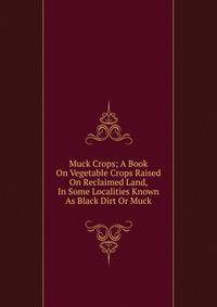 Muck Crops; A Book On Vegetable Crops Raised On Reclaimed Land, In Some Localities Known As Black Dirt Or Muck