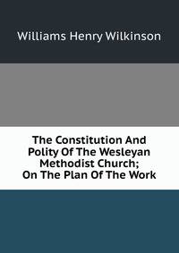 The Constitution And Polity Of The Wesleyan Methodist Church; On The Plan Of The Work
