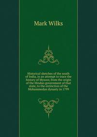 Historical sketches of the south of India, in an attempt to trace the history of Mysoor, from the origin of the Hindoo government of that state, to the extinction of the Mohammedan dynasty in 1799