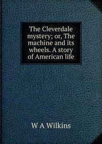 The Cleverdale mystery; or, The machine and its wheels. A story of American life