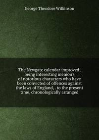 The Newgate calendar improved; being interesting memoirs of notorious characters who have been convicted of offences against the laws of England, . to the present time, chronologically arranged