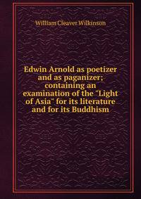 Edwin Arnold as poetizer and as paganizer; containing an examination of the "Light of Asia" for its literature and for its Buddhism