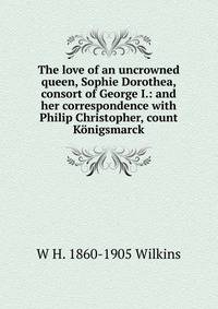 The love of an uncrowned queen, Sophie Dorothea, consort of George I.: and her correspondence with Philip Christopher, count Konigsmarck