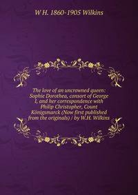 The love of an uncrowned queen: Sophie Dorothea, consort of George I, and her correspondence with Philip Christopher, Count Konigsmarck (Now first published from the originals) / by W.H. Wilkins