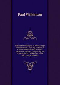Illustrated catalogue of books, maps and documents relating to Mexico, Central America and the Maya Indians of Yucatan, comprising the extensive and . Wilkinson . to be sold . at the America