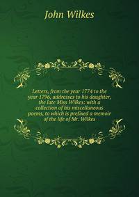 Letters, from the year 1774 to the year 1796, addresses to his daughter, the late Miss Wilkes: with a collection of his miscellaneous poems, to which is prefixed a memoir of the life of Mr. Wilkes