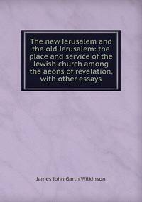 The new Jerusalem and the old Jerusalem: the place and service of the Jewish church among the aeons of revelation, with other essays
