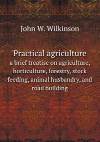 Practical agriculture. a brief treatise on agriculture, horticulture, forestry, stock feeding, animal husbandry, and road building