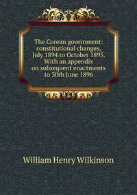 The Corean government: constitutional changes, July 1894 to October 1895. With an appendix on subsequent enactments to 30th June 1896