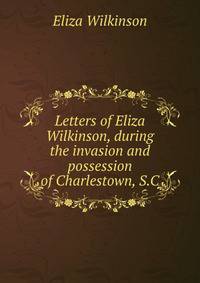 Letters of Eliza Wilkinson, during the invasion and possession of Charlestown, S.C.