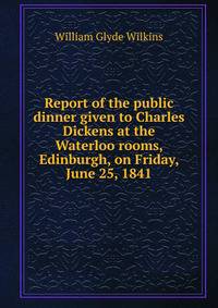 Report of the public dinner given to Charles Dickens at the Waterloo rooms, Edinburgh, on Friday, June 25, 1841