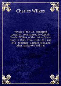 Voyage of the U.S. exploring squadron: commanded by Captain Charles Wilkes, of the United States Navy, in 1838, 1839, 1840, 1841, and 1842 : together . Captain Ross, and other navigators and trav