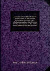 A second series of the Manners and customs of the ancient Egyptians, including their religion, agriculture, &amp;c. Derived from a comparison of the . with the accounts of ancient authors
