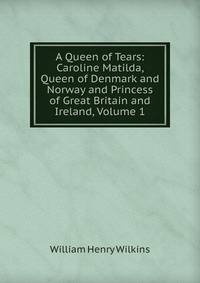 A Queen of Tears: Caroline Matilda, Queen of Denmark and Norway and Princess of Great Britain and Ireland, Volume 1