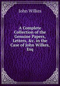 A Complete Collection of the Genuine Papers, Letters, &amp;c. in the Case of John Wilkes, Esq