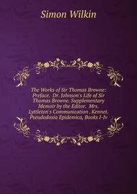 The Works of Sir Thomas Browne: Preface. Dr. Johnson's Life of Sir Thomas Browne. Supplementary Memoir by the Editor. Mrs. Lyttleton's Communication . Kennet. Pseudodoxia Epidemica, Books I-Iv