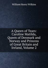 A Queen of Tears: Caroline Matilda, Queen of Denmark and Norway and Princess of Great Britain and Ireland, Volume 2