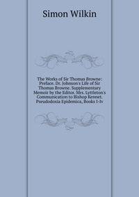 The Works of Sir Thomas Browne: Preface. Dr. Johnson's Life of Sir Thomas Browne. Supplementary Memoir by the Editor. Mrs. Lyttleton's Communication to Bishop Kennet. Pseudodoxia Epidemica, Books I-Iv